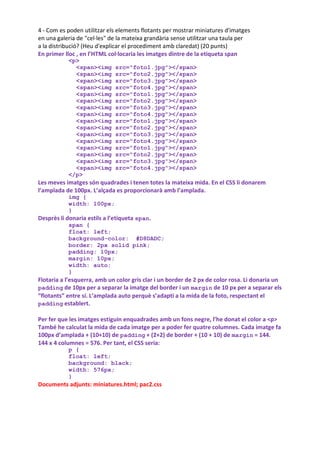 4 - Com es poden utilitzar els elements flotants per mostrar miniatures d'imatges
en una galeria de "cel·les" de la mateixa grandària sense utilitzar una taula per
a la distribució? (Heu d'explicar el procediment amb claredat) (20 punts)
En primer lloc , en l’HTML col·locaria les imatges dintre de la etiqueta span
           <p>
             <span><img       src="foto1.jpg"></span>
             <span><img       src="foto2.jpg"></span>
             <span><img       src="foto3.jpg"></span>
             <span><img       src="foto4.jpg"></span>
             <span><img       src="foto1.jpg"></span>
             <span><img       src="foto2.jpg"></span>
             <span><img       src="foto3.jpg"></span>
             <span><img       src="foto4.jpg"></span>
             <span><img       src="foto1.jpg"></span>
             <span><img       src="foto2.jpg"></span>
             <span><img       src="foto3.jpg"></span>
             <span><img       src="foto4.jpg"></span>
             <span><img       src="foto1.jpg"></span>
             <span><img       src="foto2.jpg"></span>
             <span><img       src="foto3.jpg"></span>
             <span><img       src="foto4.jpg"></span>
           </p>
Les meves imatges són quadrades i tenen totes la mateixa mida. En el CSS li donarem
l’amplada de 100px. L’alçada es proporcionarà amb l’amplada.
           img {
           width: 100px;
           }
Desprès li donaria estils a l’etiqueta span.
           span {
           float: left;
           background-color: #D8DADC;
           border: 2px solid pink;
           padding: 10px;
           margin: 10px;
           width: auto;
           }
Flotaria a l’esquerra, amb un color gris clar i un border de 2 px de color rosa. Li donaria un
padding de 10px per a separar la imatge del border i un margin de 10 px per a separar els
“flotants” entre sí. L’amplada auto perquè s’adapti a la mida de la foto, respectant el
padding establert.

Per fer que les imatges estiguin enquadrades amb un fons negre, l’he donat el color a <p>
També he calculat la mida de cada imatge per a poder fer quatre columnes. Cada imatge fa
100px d’amplada + (10+10) de padding + (2+2) de border + (10 + 10) de margin = 144.
144 x 4 columnes = 576. Per tant, el CSS seria:
           p {
           float: left;
           background: black;
           width: 576px;
           }
Documents adjunts: miniatures.html; pac2.css
 
