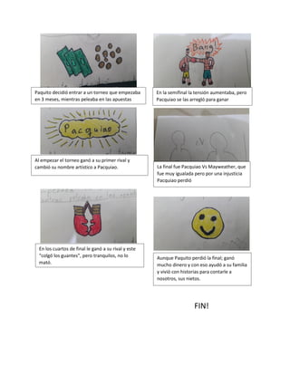 FIN!
Paquito decidió entrar a un torneo que empezaba
en 3 meses, mientras peleaba en las apuestas
Al empezar el torneo ganó a su primer rival y
cambió su nombre artístico a Pacquiao.
En los cuartos de final le ganó a su rival y este
“colgó los guantes”, pero tranquilos, no lo
mató.
En la semifinal la tensión aumentaba, pero
Pacquiao se las arregló para ganar
La final fue Pacquiao Vs Mayweather, que
fue muy igualada pero por una injusticia
Pacquiao perdió
Aunque Paquito perdió la final; ganó
mucho dinero y con eso ayudó a su familia
y vivió con historias para contarle a
nosotros, sus nietos.
 