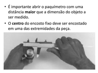 • É importante abrir o paquímetro com uma
  distância maior que a dimensão do objeto a
  ser medido.
• O centro do encosto fixo deve ser encostado
  em uma das extremidades da peça.
 