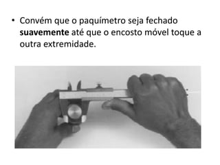 • Convém que o paquímetro seja fechado
  suavemente até que o encosto móvel toque a
  outra extremidade.
 
