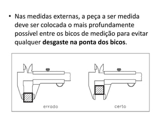 • Nas medidas externas, a peça a ser medida
  deve ser colocada o mais profundamente
  possível entre os bicos de medição para evitar
  qualquer desgaste na ponta dos bicos.
 