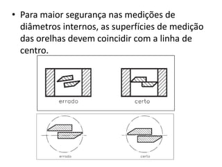 • Para maior segurança nas medições de
  diâmetros internos, as superfícies de medição
  das orelhas devem coincidir com a linha de
  centro.
 