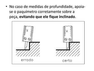 • No caso de medidas de profundidade, apoia-
  se o paquímetro corretamente sobre a
  peça, evitando que ele fique inclinado.
 