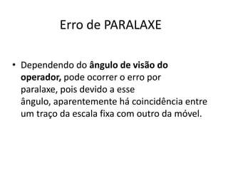 Erro de PARALAXE

• Dependendo do ângulo de visão do
  operador, pode ocorrer o erro por
  paralaxe, pois devido a esse
  ângulo, aparentemente há coincidência entre
  um traço da escala fixa com outro da móvel.
 