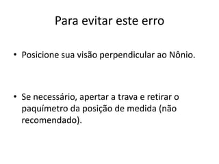 Para evitar este erro

• Posicione sua visão perpendicular ao Nônio.



• Se necessário, apertar a trava e retirar o
  paquímetro da posição de medida (não
  recomendado).
 