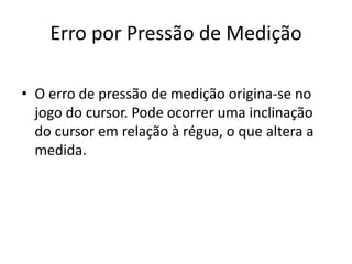 Erro por Pressão de Medição

• O erro de pressão de medição origina-se no
  jogo do cursor. Pode ocorrer uma inclinação
  do cursor em relação à régua, o que altera a
  medida.
 