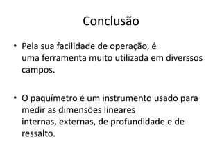 Conclusão
• Pela sua facilidade de operação, é
  uma ferramenta muito utilizada em diverssos
  campos.

• O paquímetro é um instrumento usado para
  medir as dimensões lineares
  internas, externas, de profundidade e de
  ressalto.
 