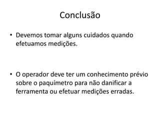 Conclusão
• Devemos tomar alguns cuidados quando
  efetuamos medições.



• O operador deve ter um conhecimento prévio
  sobre o paquímetro para não danificar a
  ferramenta ou efetuar medições erradas.
 