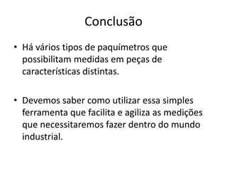 Conclusão
• Há vários tipos de paquímetros que
  possibilitam medidas em peças de
  características distintas.

• Devemos saber como utilizar essa simples
  ferramenta que facilita e agiliza as medições
  que necessitaremos fazer dentro do mundo
  industrial.
 