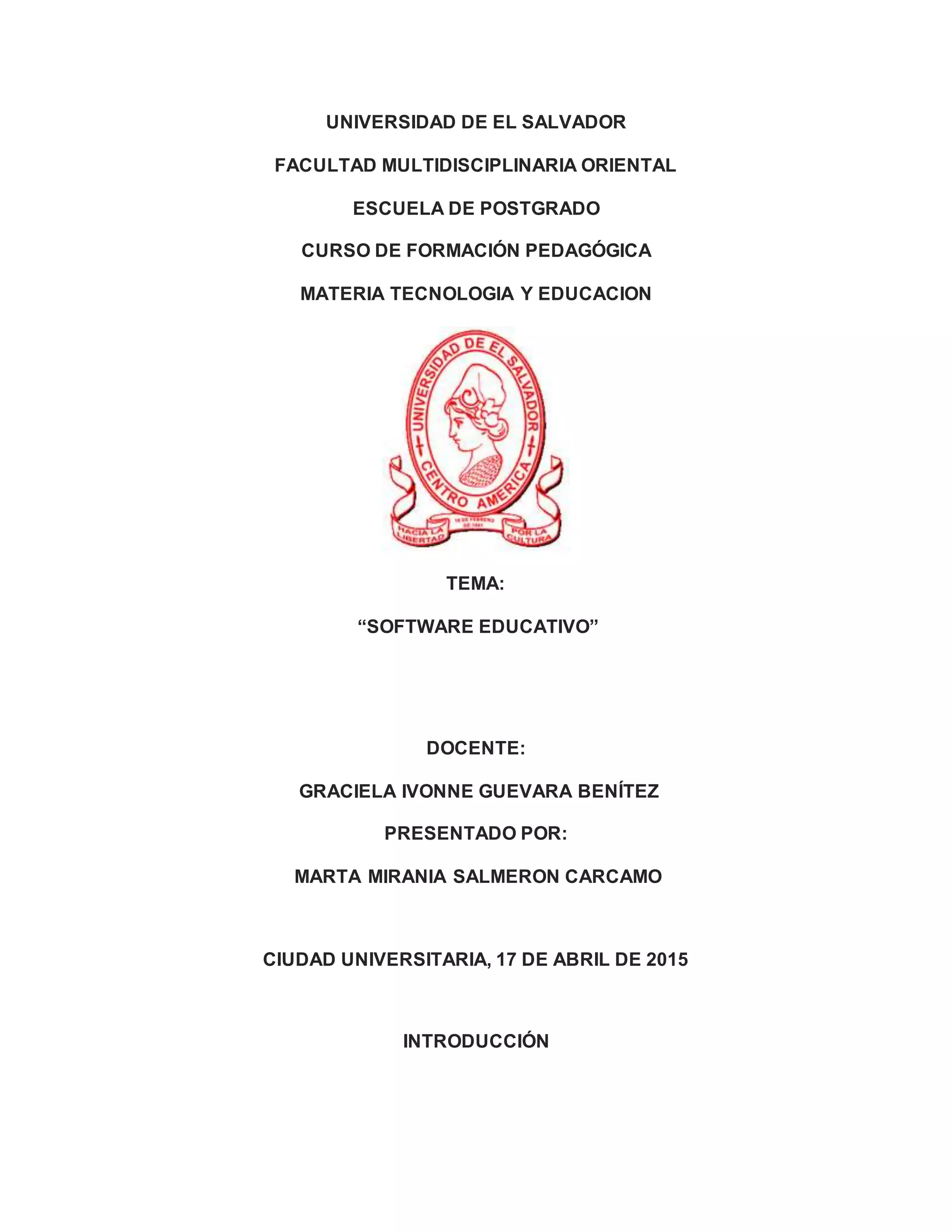 UNIVERSIDAD DE EL SALVADOR
FACULTAD MULTIDISCIPLINARIA ORIENTAL
ESCUELA DE POSTGRADO
CURSO DE FORMACIÓN PEDAGÓGICA
MATERIA TECNOLOGIA Y EDUCACION
TEMA:
“SOFTWARE EDUCATIVO”
DOCENTE:
GRACIELA IVONNE GUEVARA BENÍTEZ
PRESENTADO POR:
MARTA MIRANIA SALMERON CARCAMO
CIUDAD UNIVERSITARIA, 17 DE ABRIL DE 2015
INTRODUCCIÓN
 