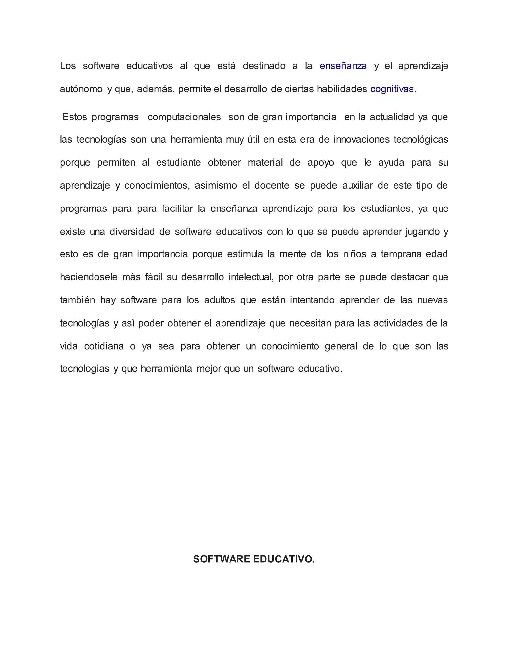 Los software educativos al que está destinado a la enseñanza y el aprendizaje
autónomo y que, además, permite el desarrollo de ciertas habilidades cognitivas.
Estos programas computacionales son de gran importancia en la actualidad ya que
las tecnologías son una herramienta muy útil en esta era de innovaciones tecnológicas
porque permiten al estudiante obtener material de apoyo que le ayuda para su
aprendizaje y conocimientos, asimismo el docente se puede auxiliar de este tipo de
programas para para facilitar la enseñanza aprendizaje para los estudiantes, ya que
existe una diversidad de software educativos con lo que se puede aprender jugando y
esto es de gran importancia porque estimula la mente de los niños a temprana edad
haciendosele màs fácil su desarrollo intelectual, por otra parte se puede destacar que
también hay software para los adultos que están intentando aprender de las nuevas
tecnologías y asì poder obtener el aprendizaje que necesitan para las actividades de la
vida cotidiana o ya sea para obtener un conocimiento general de lo que son las
tecnologìas y que herramienta mejor que un software educativo.
SOFTWARE EDUCATIVO.
 