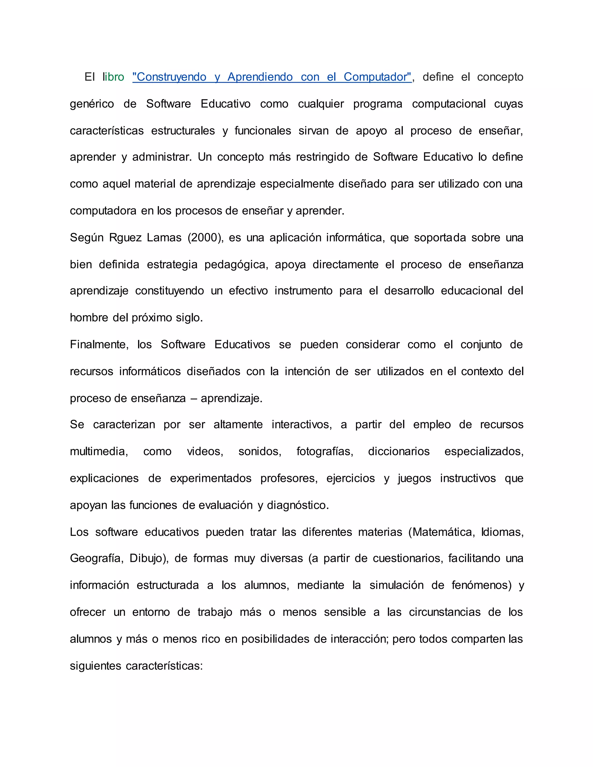 El libro "Construyendo y Aprendiendo con el Computador", define el concepto
genérico de Software Educativo como cualquier programa computacional cuyas
características estructurales y funcionales sirvan de apoyo al proceso de enseñar,
aprender y administrar. Un concepto más restringido de Software Educativo lo define
como aquel material de aprendizaje especialmente diseñado para ser utilizado con una
computadora en los procesos de enseñar y aprender.
Según Rguez Lamas (2000), es una aplicación informática, que soportada sobre una
bien definida estrategia pedagógica, apoya directamente el proceso de enseñanza
aprendizaje constituyendo un efectivo instrumento para el desarrollo educacional del
hombre del próximo siglo.
Finalmente, los Software Educativos se pueden considerar como el conjunto de
recursos informáticos diseñados con la intención de ser utilizados en el contexto del
proceso de enseñanza – aprendizaje.
Se caracterizan por ser altamente interactivos, a partir del empleo de recursos
multimedia, como videos, sonidos, fotografías, diccionarios especializados,
explicaciones de experimentados profesores, ejercicios y juegos instructivos que
apoyan las funciones de evaluación y diagnóstico.
Los software educativos pueden tratar las diferentes materias (Matemática, Idiomas,
Geografía, Dibujo), de formas muy diversas (a partir de cuestionarios, facilitando una
información estructurada a los alumnos, mediante la simulación de fenómenos) y
ofrecer un entorno de trabajo más o menos sensible a las circunstancias de los
alumnos y más o menos rico en posibilidades de interacción; pero todos comparten las
siguientes características:
 