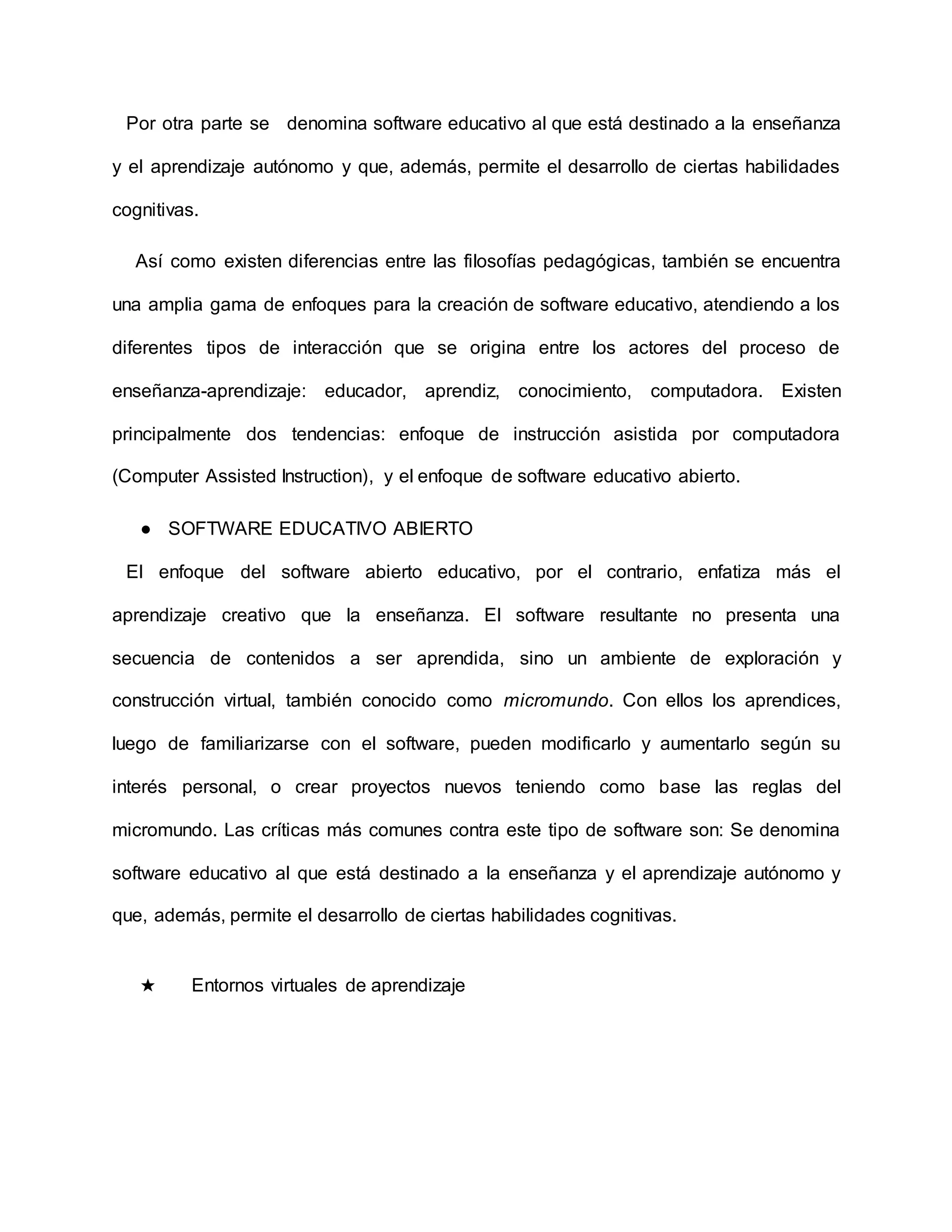 Por otra parte se denomina software educativo al que está destinado a la enseñanza
y el aprendizaje autónomo y que, además, permite el desarrollo de ciertas habilidades
cognitivas.
Así como existen diferencias entre las filosofías pedagógicas, también se encuentra
una amplia gama de enfoques para la creación de software educativo, atendiendo a los
diferentes tipos de interacción que se origina entre los actores del proceso de
enseñanza-aprendizaje: educador, aprendiz, conocimiento, computadora. Existen
principalmente dos tendencias: enfoque de instrucción asistida por computadora
(Computer Assisted Instruction), y el enfoque de software educativo abierto.
● SOFTWARE EDUCATIVO ABIERTO
El enfoque del software abierto educativo, por el contrario, enfatiza más el
aprendizaje creativo que la enseñanza. El software resultante no presenta una
secuencia de contenidos a ser aprendida, sino un ambiente de exploración y
construcción virtual, también conocido como micromundo. Con ellos los aprendices,
luego de familiarizarse con el software, pueden modificarlo y aumentarlo según su
interés personal, o crear proyectos nuevos teniendo como base las reglas del
micromundo. Las críticas más comunes contra este tipo de software son: Se denomina
software educativo al que está destinado a la enseñanza y el aprendizaje autónomo y
que, además, permite el desarrollo de ciertas habilidades cognitivas.
★ Entornos virtuales de aprendizaje
 