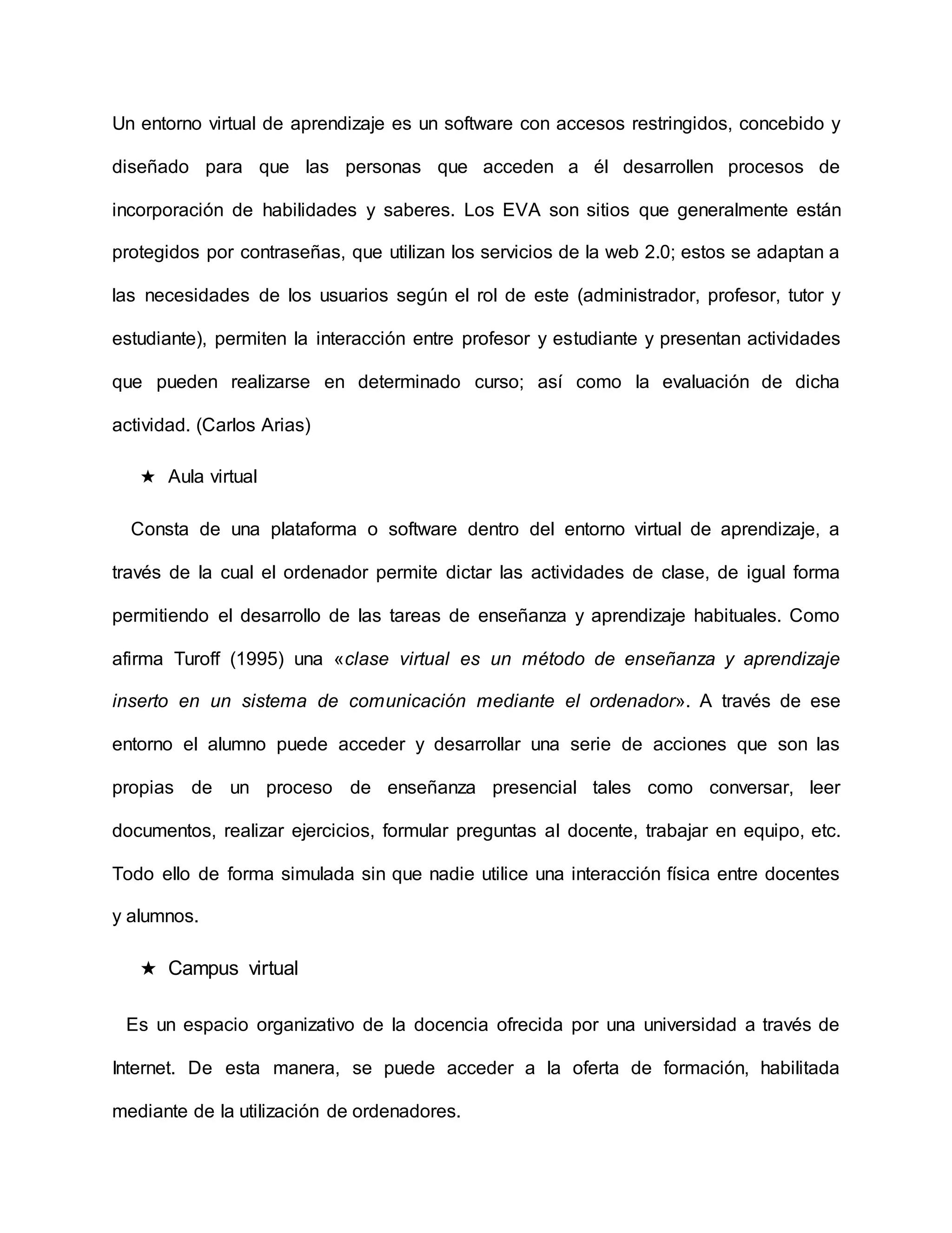 Un entorno virtual de aprendizaje es un software con accesos restringidos, concebido y
diseñado para que las personas que acceden a él desarrollen procesos de
incorporación de habilidades y saberes. Los EVA son sitios que generalmente están
protegidos por contraseñas, que utilizan los servicios de la web 2.0; estos se adaptan a
las necesidades de los usuarios según el rol de este (administrador, profesor, tutor y
estudiante), permiten la interacción entre profesor y estudiante y presentan actividades
que pueden realizarse en determinado curso; así como la evaluación de dicha
actividad. (Carlos Arias)
★ Aula virtual
Consta de una plataforma o software dentro del entorno virtual de aprendizaje, a
través de la cual el ordenador permite dictar las actividades de clase, de igual forma
permitiendo el desarrollo de las tareas de enseñanza y aprendizaje habituales. Como
afirma Turoff (1995) una «clase virtual es un método de enseñanza y aprendizaje
inserto en un sistema de comunicación mediante el ordenador». A través de ese
entorno el alumno puede acceder y desarrollar una serie de acciones que son las
propias de un proceso de enseñanza presencial tales como conversar, leer
documentos, realizar ejercicios, formular preguntas al docente, trabajar en equipo, etc.
Todo ello de forma simulada sin que nadie utilice una interacción física entre docentes
y alumnos.
★ Campus virtual
Es un espacio organizativo de la docencia ofrecida por una universidad a través de
Internet. De esta manera, se puede acceder a la oferta de formación, habilitada
mediante de la utilización de ordenadores.
 