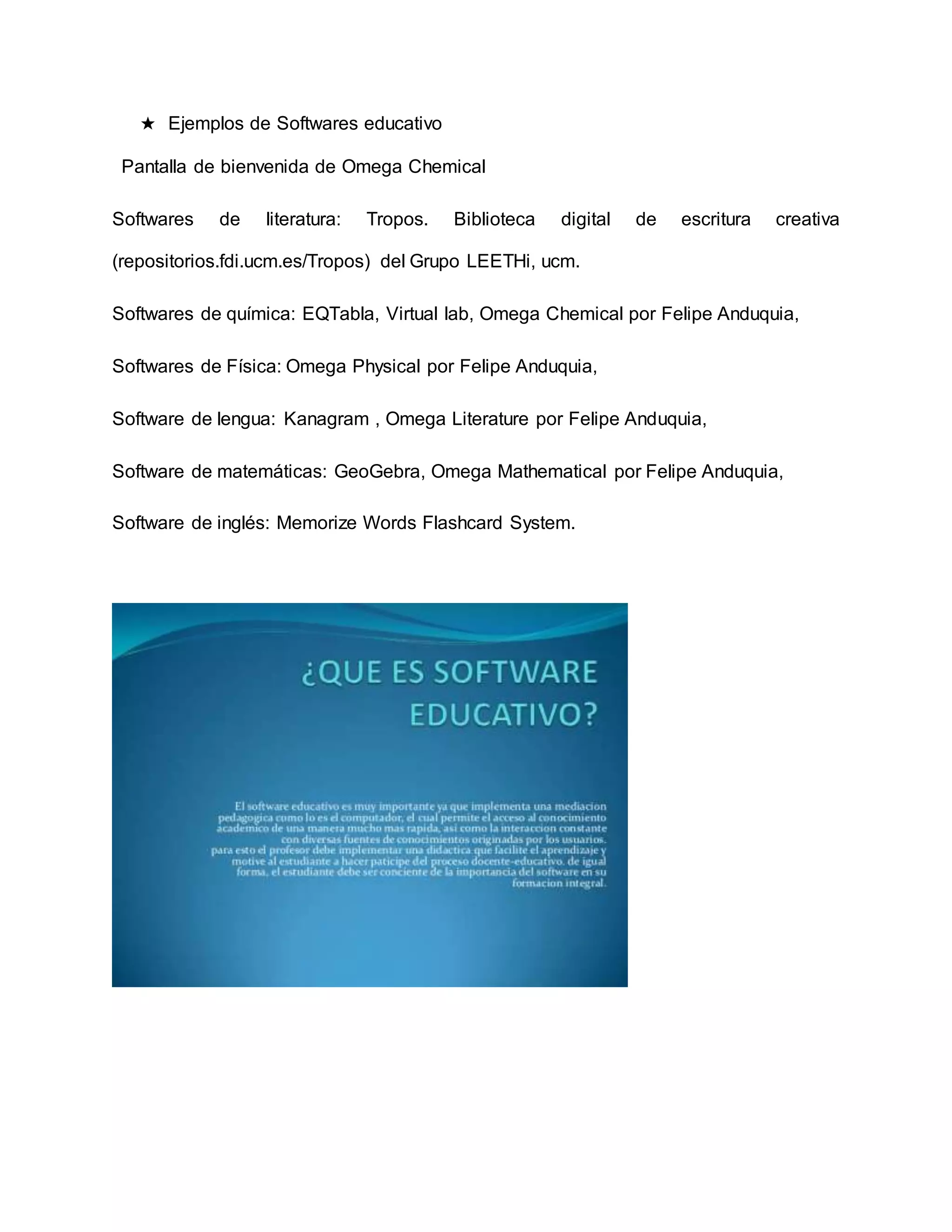 ★ Ejemplos de Softwares educativo
Pantalla de bienvenida de Omega Chemical
Softwares de literatura: Tropos. Biblioteca digital de escritura creativa
(repositorios.fdi.ucm.es/Tropos) del Grupo LEETHi, ucm.
Softwares de química: EQTabla, Virtual lab, Omega Chemical por Felipe Anduquia,
Softwares de Física: Omega Physical por Felipe Anduquia,
Software de lengua: Kanagram , Omega Literature por Felipe Anduquia,
Software de matemáticas: GeoGebra, Omega Mathematical por Felipe Anduquia,
Software de inglés: Memorize Words Flashcard System.
 