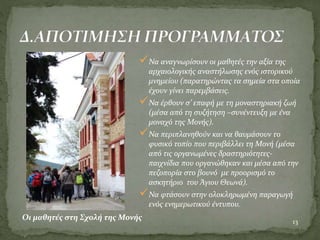 Να αναγνωρίσουν οι μαθητές την αξία της
αρχαιολογικής αναστήλωσης ενός ιστορικού
μνημείου (παρατηρώντας τα σημεία στα οποία
έχουν γίνει παρεμβάσεις.
Να έρθουν σ’ επαφή με τη μοναστηριακή ζωή
(μέσα από τη συζήτηση –συνέντευξη με ένα
μοναχό της Μονής).
Να περιπλανηθούν και να θαυμάσουν το
φυσικό τοπίο που περιβάλλει τη Μονή (μέσα
από τις οργανωμένες δραστηριότητες-
παιχνίδια που οργανώθηκαν και μέσα από την
πεζοπορία στο βουνό με προορισμό το
ασκητήριο του Άγιου Θεωνά).
Να φτάσουν στην ολοκληρωμένη παραγωγή
ενός ενημερωτικού έντυπου.
13
Οι μαθητές στη Σχολή της Μονής
 