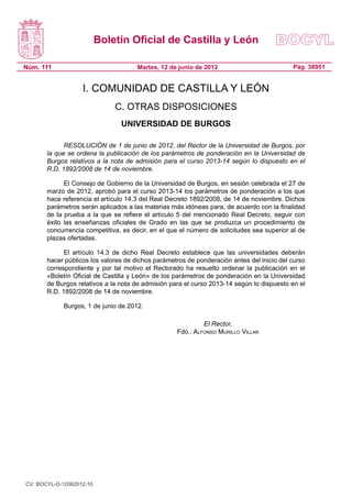 Boletín Oficial de Castilla y León
Núm. 111 Pág. 38951Martes, 12 de junio de 2012
I. COMUNIDAD DE CASTILLA Y LEÓN
C. OTRAS DISPOSICIONES
UNIVERSIDAD DE BURGOS
RESOLUCIÓN de 1 de junio de 2012, del Rector de la Universidad de Burgos, por
la que se ordena la publicación de los parámetros de ponderación en la Universidad de
Burgos relativos a la nota de admisión para el curso 2013-14 según lo dispuesto en el
R.D. 1892/2008 de 14 de noviembre.
El Consejo de Gobierno de la Universidad de Burgos, en sesión celebrada el 27 de
marzo de 2012, aprobó para el curso 2013-14 los parámetros de ponderación a los que
hace referencia el artículo 14.3 del Real Decreto 1892/2008, de 14 de noviembre. Dichos
parámetros serán aplicados a las materias más idóneas para, de acuerdo con la finalidad
de la prueba a la que se refiere el artículo 5 del mencionado Real Decreto, seguir con
éxito las enseñanzas oficiales de Grado en las que se produzca un procedimiento de
concurrencia competitiva, es decir, en el que el número de solicitudes sea superior al de
plazas ofertadas.
El artículo 14.3 de dicho Real Decreto establece que las universidades deberán
hacer públicos los valores de dichos parámetros de ponderación antes del inicio del curso
correspondiente y por tal motivo el Rectorado ha resuelto ordenar la publicación en el
«Boletín Oficial de Castilla y León» de los parámetros de ponderación en la Universidad
de Burgos relativos a la nota de admisión para el curso 2013-14 según lo dispuesto en el
R.D. 1892/2008 de 14 de noviembre.
Burgos, 1 de junio de 2012.
El Rector,
Fdo.: Alfonso Murillo Villar
CV: BOCYL-D-12062012-10
 