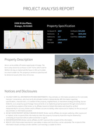 Property Description
Here is an Incredible off-market opportunity in Orange. The
best comp closest to our house is 2547 Torres which sold for
$699k in 26 day on market and the house is 200 sq ft smaller
on a much smaller lot. This property is tenant occupied but will
be delivered vacant at the close of escrow.
2506 N Lisa Place,
Orange, CA 92865 Property Specification
Est.Square Ft: 1857 Est.Repairs:$45,000
Bedrooms: 3 CMA: $699,000
Bathrooms: 2.0 Cash Price: $555,000
Garage: 2 Detached
Year Built: 1963
Notices and Disclosures
1. YOU MUST VERIFY ALL INFORMATION PROVIDED INDEPENDENTLY: Any estimates or information provided are for real estate
investors’ convenience, who must verify all estimated numbers independently. ANY information regarding
specifications, characteristics, or condition of this property, neighborhood, or investment strategy (including, but not
limited to, as-is property square footage measurements or as implied by property expansion through construction) is
an unverified assumption of the broker or its affiliates based on limited information and should be verified
independently for accuracy. Broker and its affiliates assume no liability, either expressed or implied, for the accuracy of
any estimates or information provided.
2. DO NOT ENTER PROPERTY WITHOUT BROKER OR AGENT: Broker and its affiliates do not give authority, either expressed
or implied, to the recipient of this information to enter this property. A property inspection may be obtained by
scheduling an inspection with an authorized broker or agent.
3. NON-REPRESENTATION: Broker and its affiliates do NOT represent the recipient of this information.
4. RISK OF LOSS: Real estate investment is speculative in nature and risk of loss can be substantial. The recipient of this
information should carefully consider whether such investing is suitable for them.
PROJECT ANALYSIS REPORT
 