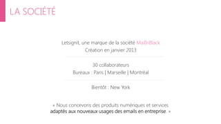 LA SOCIÉTÉ
Letsignit, une marque de la société MailInBlack
Création en janvier 2013
30 collaborateurs
Bureaux : Paris | Marseille | Montréal
Bientôt : New York
« Nous concevons des produits numériques et services
adaptés aux nouveaux usages des emails en entreprise. »
 