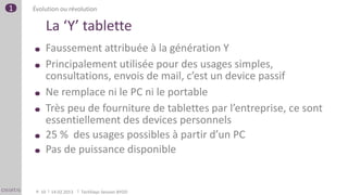 1   Évolution ou révolution

         La ‘Y’ tablette
         Faussement attribuée à la génération Y
         Principalement utilisée pour des usages simples,
         consultations, envois de mail, c’est un device passif
         Ne remplace ni le PC ni le portable
         Très peu de fourniture de tablettes par l’entreprise, ce sont
         essentiellement des devices personnels
         25 % des usages possibles à partir d’un PC
         Pas de puissance disponible


     P. 10   14.02.2013   TechDays Session BYOD
 