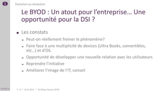 1   Évolution ou révolution

         Le BYOD : Un atout pour l’entreprise… Une
         opportunité pour la DSI ?
             Les constats
                  Peut-on réellement freiner le phénomène?
                  Faire face à une multiplicité de devices (Ultra Books, convertibles,
                   etc…) et d’OS.
                  Opportunité de développer une nouvelle relation avec les utilisateurs
                  Reprendre l’initiative
                  Améliorer l’image de l’IT, conseil



     P. 13       14.02.2013   TechDays Session BYOD
 
