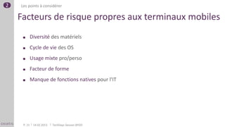 2   Les points à considérer

    Facteurs de risque propres aux terminaux mobiles
             Diversité des matériels
             Cycle de vie des OS
             Usage mixte pro/perso
             Facteur de forme
             Manque de fonctions natives pour l’IT




     P. 21    14.02.2013   TechDays Session BYOD
 