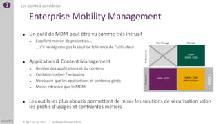 2   Les points à considérer

         Enterprise Mobility Management
             Un outil de MDM peut être vu comme très intrusif
                  Excellent moyen de protection…                                                 Non Managé     Managé
                   ….s’il ne dépasse pas le seuil de tolérance de l’utilisateur




                                                                                  Professionnel
                                                                                                                  MDM
                                                                                                                MAM - ECM
             Application & Content Management
                  Gestion des applications et du contenu
                   Containerisation / wrapping




                                                                                                                              BYOD
             




                                                                                  Personnel
                                                                                                  MAM – ECM     MAM – ECM
                  Ne couvre que les applications et contenus gérés                                            MDM Pro/pers

                  Moins intrusive que le MDM


             Les outils les plus aboutis permettent de mixer les solutions de sécurisation selon
             les profils d’usages et contraintes métiers

     P. 30       14.02.2013   TechDays Session BYOD
 