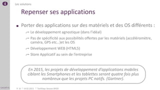 4   Les solutions

         Repenser ses applications
             Porter des applications sur des matériels et des OS différents :
                    Le développement agnostique (dans l’idéal)
                    Pas de spécificité aux possibilités offertes par les matériels (accéléromètre,
                    caméra, GPS etc…)et les OS
                    Développement WEB (HTML5)
                    Store Applicatif au sein de l’entreprise


                  En 2015, les projets de développement d’applications mobiles
                  ciblant les Smartphones et les tablettes seront quatre fois plus
                           nombreux que les projets PC natifs. (Gartner).

     P. 31    14.02.2013   TechDays Session BYOD
 