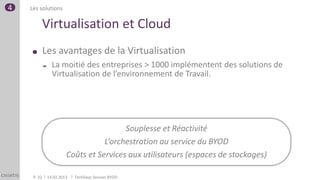 4   Les solutions

         Virtualisation et Cloud
             Les avantages de la Virtualisation
                  La moitié des entreprises > 1000 implémentent des solutions de
                   Virtualisation de l’environnement de Travail.




                                           Souplesse et Réactivité
                                     L’orchestration au service du BYOD
                          Coûts et Services aux utilisateurs (espaces de stockages)

     P. 32       14.02.2013   TechDays Session BYOD
 