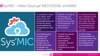 tech.days 2015#mstechdaysSESSION
Un cloud privé conçu
pour s’étendre vers le
cloud hybride avec
des outils, des choix,
de manière sécurisé
et automatisé dans
Microsoft Azure par
exemple
Système convergé et
technologies de
Software Defined
Datacenter pour plus
d’automatisation, de
sécurisation et
d’économies
Un partenaire unique
pour piloter votre
projet cloud. Un
accompagnement sur
la mise en œuvre
personnalisée des
composants de votre
cloud
Une infrastructure
évolutive pour
absorber les
fluctuations de
charge avec un
portail de services
accessible aux
utilisateurs habilités
Contrats de support
adaptés à des
environnements
massivement
virtualisés, services
managés et
infogérance de votre
Cloud
Un haut niveau
d’automatisation et
de transformation des
processus avec un
accompagnement
aux changements
 