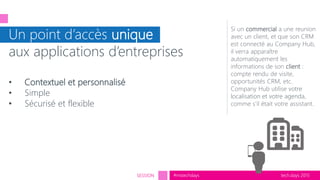 tech.days 2015#mstechdaysSESSION
Un point d’accès unique
aux applications d’entreprises
• Contextuel et personnalisé
• Simple
• Sécurisé et flexible
Si un commercial a une reunion
avec un client, et que son CRM
est connecté au Company Hub,
il verra apparaître
automatiquement les
informations de son client :
compte rendu de visite,
opportunités CRM, etc.
Company Hub utilise votre
localisation et votre agenda,
comme s’il était votre assistant.
 