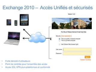 Exchange 2010 – Accès Unifiés et sécurisés


                                                       DMZ     Data Center


                                                                   MS Exchange (CAS)

                                                     LTM/APM




                                                                         AD

•    Forte densité d’utilisateurs
•    Point de contrôle pour l’ensemble des accès
•    Accès SSL VPN pluri-plateformes et conformité
 