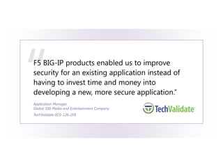 “
F5 BIG-IP products enabled us to improve
security for an existing application instead of
having to invest time and money into
developing a new, more secure application.”
Application Manager,
Global 500 Media and Entertainment Company
TechValidate 0C0-126-2FB
 