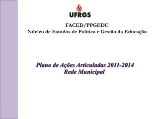 Plano de Ações Articuladas 2011-2014 Rede Municipal  FACED/PPGEDU Núcleo de Estudos de Política e Gestão da Educação 