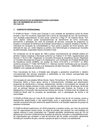 8
NOTAS EXPLICATIVAS ÀS DEMONSTRAÇÕES CONTÁBEIS
EM 31 DE DEZEMBRO DE 2016 E 2015
(Em reais mil)
1. CONTEXTO OPERACIONAL
O ChildFund Brasil – Fundo para Crianças é uma entidade de assistência social de direito
privado e sem fins lucrativos organizada sob a forma de associação de fins não econômicos,
com atividade preponderante na área social, conforme o artigo 4º. Do Estatuto Social. Tem
como objetivo realizar ações socioassistenciais de atendimento de forma continuada,
permanente e planejada, por meio da prestação de serviços, execução de programas ou
projetos e concessão de benefícios de proteção social básica ou especial, dirigidas a famílias e
indivíduos em situações de vulnerabilidade ou risco social e pessoal, de forma gratuita, sem
distinção de raça, cor, credo religioso ou político. Sua Administração é composta por Conselho
de Administração, Assembleia Geral e Conselho Fiscal.
Foi constituído em 30 de agosto de 1966 e possui reconhecimento de utilidade pública em
âmbitos Federal, Estadual e Municipal conforme Lei Federal nº 91/1935, regulamentada pelo
Decreto nº 50.517/1961, Registrado no Conselho Municipal de Assistência Social, Registrado
no Conselho Municipal da Criança e do Adolescente, com Certificado de Entidade Beneficente
de Assistência Social (CEBAS), em análise do triênio 01/01/2015 a 31/12/2017 no MDS,
conforme processo nº 71000.142775/2014-11. Ademais mantém Certificado junto ao Conselho
Municipal dos Direitos da Criança e do Adolescente de Belo Horizonte – CMDCA/BH sob o nº
00086/01 com validade até 05/05/2018.
Para manutenção do título, a Entidade está obrigada a apresentar anualmente o relatório
circunstanciado dos serviços prestados à coletividade no ano anterior acompanhado das
respectivas demonstrações financeiras.
Com atuação em seis estados (Minas Gerais, Ceará, Pernambuco, Rio Grande do Norte, Goiás,
Amazonas, Bahia e Piauí) apoia, técnica e financeiramente, entidades que desenvolvem
programas de atendimento a crianças, adolescentes, famílias e comunidades em situação de
risco social em regiões urbanas e rurais, como creches, escolas e centro de serviços, de acordo
com as políticas básicas de atendimento determinadas pelo Estatuto da Criança e do
Adolescente e Convenção Internacional dos Direitos da Criança. A ênfase maior do trabalho do
ChildFund Brasil está no processo de socialização, com a participação da família e da
comunidade.
O ChildFund Brasil atua em mais de 50 municípios. Atende mais de 42 mil crianças, jovens e
adolescentes apadrinhadas e não apadrinhadas, junto a organizações sociais parceiras. É
mantido exclusivamente pelo sistema de apadrinhamento e de doações especiais de grupos de
pessoas e empresas.
O ChildFund Brasil implementou em 2016 programas e projetos sociais, por meio de parcerias
com 53 organizações sociais locais, ao longo do período, que atuaram em comunidades em
regiões urbanas e rurais, localizadas nos 7 estados atendidos, beneficiando cerca de 123 mil
pessoas que vivenciam cotidianamente situações de pobreza, exclusão e vulnerabilidade social.
As organizações que compõem a rede de parceiros são de caráter comunitário, geralmente
formado por conselhos de pais, creches e grupos de apoio à criança e ao adolescente.
 