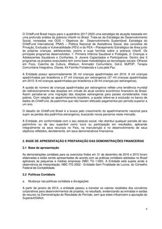 9
O ChildFund Brasil traçou para o quadriênio 2017-2020 uma estratégia de atuação baseada em
uma profunda análise da pobreza infantil no Brasil. Trata-se da Estratégia de Desenvolvimento
Social, norteadas nos ODS – Objetivos do Desenvolvimento Sustentável, Estratégia do
ChildFund International, PNAS – Politica Nacional de Assistência Social, dos conceitos de
Privação, Exclusão e Vulnerabilidade (PEV) e do PEA – Planejamento Estratégico de Área junto
às próprias crianças, adolescentes, jovens e suas famílias sobre a pobreza infantil. Os
principais programas desenvolvidos: 1- Primeira Infância Saudável e Protegida, 2- Crianças e
Adolescentes Saudáveis e Confiantes, 3- Jovens Capacitados e Participativos. Dentro dos 3
programas os projetos executados tem como base metodológica as tecnologias sociais: Olhares
em Foco, Casinha de Cultura, Aflatoun, Animador Comunitário, Gol.d, MJPOP, Terapia
Comunitária Integrativa, Claves, Kit Família Fortalecida e Luta pela Paz.
A Entidade possui aproximadamente 35 mil crianças apadrinhadas em 2016: 8 mil crianças
apadrinhadas por brasileiros e 27 mil crianças por estrangeiros (37 mil crianças apadrinhadas
em 2015: 8 mil crianças apadrinhadas por brasileiros e 29 mil crianças por estrangeiros).
A queda do número de crianças apadrinhadas por estrangeiros reflete uma tendência mundial
de redirecionamento das doações em virtude do atual cenário econômico financeiro do Brasil.
Assim percebe-se uma migração das doações estrangeiras para países considerados mais
pobres. Com relação ao apadrinhamento brasileiro, a queda refere-se à exclusão no banco de
dados do ChildFund, de padrinhos que não haviam efetuado pagamentos por período superior a
um ano.
O desafio do ChildFund Brasil é a busca pelo crescimento do apadrinhamento nacional para
suprir as perdas dos padrinhos estrangeiros, buscando novos parceiros neste mercado.
A Entidade, em conformidade com o seu estatuto social, não distribui qualquer parcela de seu
patrimônio ou de seu superávit como lucro ou participação em resultados, aplicando
integralmente os seus recursos no País, na manutenção e no desenvolvimento de seus
objetivos refletidos, devidamente, em seus demonstrativos financeiros.
2. BASE DE APRESENTAÇÃO E PREPARAÇÃO DAS DEMONSTRAÇÕES FINANCEIRAS
2.1 Base de apresentação
As demonstrações contábeis para os exercícios findos em 31 de dezembro de 2016 e 2015 foram
elaboradas e estão sendo apresentadas de acordo com as práticas contábeis adotadas no Brasil
aplicáveis às pequenas e médias empresas (NBC TG 1.000). A Entidade está sujeita ainda à
observância da Interpretação, NBC ITG 2002 - Entidade Sem Finalidade de Lucros, do Conselho
Federal de Contabilidade.
2.2 Políticas Contábeis
a. Mudança nas políticas contábeis e divulgações
A partir de janeiro de 2014, a entidade passou a transitar os valores recebidos dos convênios
corporativos para desenvolvimentos de projetos, no resultado, evidenciando as entradas e saídas
do recurso na Demonstração do Resultado do Período, sem que estes influenciem a apuração do
Superávit/Déficit.
 