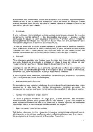 11
A propriedade para investimento é baixada após a alienação ou quando esta é permanentemente
retirada de uso e não há benefícios econômicos futuros resultantes da alienação, quando
aplicável. Qualquer ganho ou perda resultante da baixa do imóvel é reconhecido no resultado do
exercício em que o imóvel é baixado.
f. Imobilizado
O ativo imobilizado é demonstrado ao custo de aquisição ou construção, deduzido dos impostos
compensáveis, quando aplicável, e das depreciações acumuladas e quaisquer perdas
acumuladas de redução ao valor recuperável (impairment). A Entidade utiliza o método de
depreciação linear definida com base na avaliação da vida útil de cada ativo, estimada com base
na expectativa de geração de benefícios econômicos futuros.
Um item de imobilizado é baixado quando alienado ou quando nenhum benefício econômico
futuro for esperado do seu uso ou venda. Eventual ganho ou perda resultante da baixa do ativo
(calculado como sendo a diferença entre o valor líquido da venda e o valor contábil do ativo) são
incluídos na demonstração do superávit (déficit) no exercício em que o ativo for baixado.
g. Intangível
Ativos intangíveis adquiridos pela Entidade e que têm vidas úteis finitas, são mensurados pelo
seu custo, deduzido da amortização e avaliados em relação à perda por redução ao valor
recuperável sempre que houver indicação de perda do valor econômico do ativo.
Mudanças na vida útil estimada ou no consumo esperado dos benefícios econômicos futuros
desses ativos são contabilizados por meio de mudanças no prazo ou método de amortização,
conforme o caso, sendo tratadas como mudanças de estimativas contábeis.
A amortização de ativos intangíveis é reconhecida na demonstração do resultado, consistente
com a utilização da vida útil dos ativos intangíveis.
h. Ativos e passivos não circulantes
Compreendem os bens e direitos realizáveis e deveres e obrigações vencíveis após doze meses
subsequentes à data base das referidas demonstrações contábeis, acrescidos dos
correspondentes encargos e variações monetárias incorridas, se aplicável, até a data do balanço.
i. Ajuste a valor presente de ativos e passivos
Os ativos e passivos monetários de longo prazo, quando existentes, são atualizados
monetariamente e, portanto, estão ajustados pelo seu valor presente. O ajuste a valor presente de
ativos e passivos monetários de curto prazo é calculado, e somente registrado, se considerado
relevante em relação às demonstrações contábeis tomadas em conjunto.
j. Reconhecimento dos trabalhos voluntários
Os trabalhos voluntários (receitas e despesas), inclusive de membros integrantes dos órgãos da
administração, no exercício de suas funções, são reconhecidos pelo valor justo da prestação
dos serviços como se tivessem ocorrido os desembolsos financeiros.
 