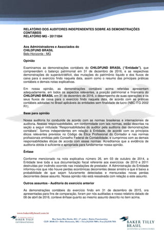Rua Santa Rita Durão, 852 – 2º andar – Bairro Funcionários
CEP: 30140-111 – Belo Horizonte, MG – Tel.:(31)3118-7800 e Fax:(31)3118-7816
RELATÓRIO DOS AUDITORES INDEPENDENTES SOBRE AS DEMONSTRAÇÕES
CONTÁBEIS
RELATÓRIO MG - 2017/094
Aos Administradores e Associados do
CHILDFUND BRASIL
Belo Horizonte - MG
Opinião
Examinamos as demonstrações contábeis do CHILDFUND BRASIL (“Entidade”), que
compreendem o balanço patrimonial em 31 de dezembro de 2016, e as respectivas
demonstrações do superávit/déficit, das mutações do patrimônio líquido e dos fluxos de
caixa para o exercício findo naquela data, assim como o resumo das principais práticas
contábeis e demais notas explicativas.
Em nossa opinião, as demonstrações contábeis acima referidas apresentam
adequadamente, em todos os aspectos relevantes, a posição patrimonial e financeira do
CHILDFUND BRASIL em 31 de dezembro de 2016, o desempenho de suas operações e os
seus fluxos de caixa para o exercício findo naquela data, de acordo com as práticas
contábeis adotadas no Brasil aplicáveis às entidades sem finalidade de lucro (NBC ITG 2002
R1).
Base para opinião
Nossa auditoria foi conduzida de acordo com as normas brasileiras e internacionais de
auditoria. Nossas responsabilidades, em conformidade com tais normas, estão descritas na
seção a seguir intitulada “Responsabilidades do auditor pela auditoria das demonstrações
contábeis”. Somos independentes em relação à Entidade, de acordo com os princípios
éticos relevantes previstos no Código de Ética Profissional do Contador e nas normas
profissionais emitidas pelo Conselho Federal de Contabilidade, e cumprimos com as demais
responsabilidades éticas de acordo com essas normas. Acreditamos que a evidência de
auditoria obtida é suficiente e apropriada para fundamentar nossa opinião.
Ênfase
Conforme mencionado na nota explicativa número 26, em 03 de outubro de 2014, a
Entidade teve toda a sua documentação fiscal referente aos exercícios de 2010 e 2011
destruídas por incêndio ocorrido nas instalações de prestador. A Administração da Entidade
informou-nos que não houve perdas econômicas decorrentes desse sinistro e que é baixa a
probabilidade de que sejam futuramente detectadas e mensuradas novas perdas
decorrentes desse assunto. Nossa opinião não está ressalvada com relação a este assunto.
Outros assuntos - Auditoria do exercício anterior
As demonstrações contábeis do exercício findo em 31 de dezembro de 2015, ora
apresentadas para fins de comparação, foram por nós auditadas e nosso relatório datado de
08 de abril de 2016, conteve ênfase quanto ao mesmo assunto descrito no item acima.
 