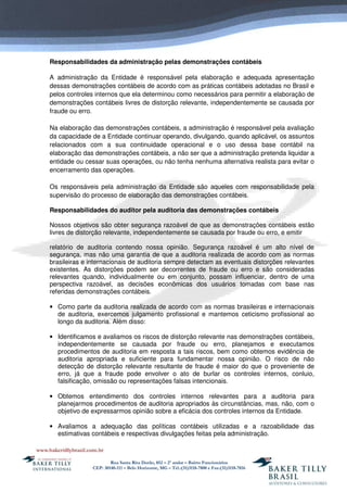 Rua Santa Rita Durão, 852 – 2º andar – Bairro Funcionários
CEP: 30140-111 – Belo Horizonte, MG – Tel.:(31)3118-7800 e Fax:(31)3118-7816
Responsabilidades da administração pelas demonstrações contábeis
A administração da Entidade é responsável pela elaboração e adequada apresentação
dessas demonstrações contábeis de acordo com as práticas contábeis adotadas no Brasil e
pelos controles internos que ela determinou como necessários para permitir a elaboração de
demonstrações contábeis livres de distorção relevante, independentemente se causada por
fraude ou erro.
Na elaboração das demonstrações contábeis, a administração é responsável pela avaliação
da capacidade de a Entidade continuar operando, divulgando, quando aplicável, os assuntos
relacionados com a sua continuidade operacional e o uso dessa base contábil na
elaboração das demonstrações contábeis, a não ser que a administração pretenda liquidar a
entidade ou cessar suas operações, ou não tenha nenhuma alternativa realista para evitar o
encerramento das operações.
Os responsáveis pela administração da Entidade são aqueles com responsabilidade pela
supervisão do processo de elaboração das demonstrações contábeis.
Responsabilidades do auditor pela auditoria das demonstrações contábeis
Nossos objetivos são obter segurança razoável de que as demonstrações contábeis estão
livres de distorção relevante, independentemente se causada por fraude ou erro, e emitir
relatório de auditoria contendo nossa opinião. Segurança razoável é um alto nível de
segurança, mas não uma garantia de que a auditoria realizada de acordo com as normas
brasileiras e internacionais de auditoria sempre detectam as eventuais distorções relevantes
existentes. As distorções podem ser decorrentes de fraude ou erro e são consideradas
relevantes quando, individualmente ou em conjunto, possam influenciar, dentro de uma
perspectiva razoável, as decisões econômicas dos usuários tomadas com base nas
referidas demonstrações contábeis.
• Como parte da auditoria realizada de acordo com as normas brasileiras e internacionais
de auditoria, exercemos julgamento profissional e mantemos ceticismo profissional ao
longo da auditoria. Além disso:
• Identificamos e avaliamos os riscos de distorção relevante nas demonstrações contábeis,
independentemente se causada por fraude ou erro, planejamos e executamos
procedimentos de auditoria em resposta a tais riscos, bem como obtemos evidência de
auditoria apropriada e suficiente para fundamentar nossa opinião. O risco de não
detecção de distorção relevante resultante de fraude é maior do que o proveniente de
erro, já que a fraude pode envolver o ato de burlar os controles internos, conluio,
falsificação, omissão ou representações falsas intencionais.
• Obtemos entendimento dos controles internos relevantes para a auditoria para
planejarmos procedimentos de auditoria apropriados às circunstâncias, mas, não, com o
objetivo de expressarmos opinião sobre a eficácia dos controles internos da Entidade.
• Avaliamos a adequação das políticas contábeis utilizadas e a razoabilidade das
estimativas contábeis e respectivas divulgações feitas pela administração.
 
