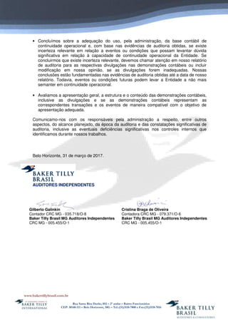 Rua Santa Rita Durão, 852 – 2º andar – Bairro Funcionários
CEP: 30140-111 – Belo Horizonte, MG – Tel.:(31)3118-7800 e Fax:(31)3118-7816
• Concluímos sobre a adequação do uso, pela administração, da base contábil de
continuidade operacional e, com base nas evidências de auditoria obtidas, se existe
incerteza relevante em relação a eventos ou condições que possam levantar dúvida
significativa em relação à capacidade de continuidade operacional da Entidade. Se
concluirmos que existe incerteza relevante, devemos chamar atenção em nosso relatório
de auditoria para as respectivas divulgações nas demonstrações contábeis ou incluir
modificação em nossa opinião, se as divulgações forem inadequadas. Nossas
conclusões estão fundamentadas nas evidências de auditoria obtidas até a data de nosso
relatório. Todavia, eventos ou condições futuras podem levar a Entidade a não mais
semanter em continuidade operacional.
• Avaliamos a apresentação geral, a estrutura e o conteúdo das demonstrações contábeis,
inclusive as divulgações e se as demonstrações contábeis representam as
correspondentes transações e os eventos de maneira compatível com o objetivo de
apresentação adequada.
Comunicamo-nos com os responsáveis pela administração a respeito, entre outros
aspectos, do alcance planejado, da época da auditoria e das constatações significativas de
auditoria, inclusive as eventuais deficiências significativas nos controles internos que
identificamos durante nossos trabalhos.
Belo Horizonte, 31 de março de 2017.
AUDITORES INDEPENDENTES
Gilberto Galinkin
Contador CRC MG - 035.718/O-8
Baker Tilly Brasil MG Auditores Independentes
CRC MG - 005.455/O-1
Cristina Braga de Oliveira
Contadora CRC MG - 079.371/O-6
Baker Tilly Brasil MG Auditores Independentes
CRC MG - 005.455/O-1
 