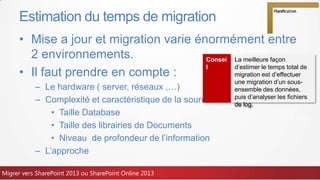 • Mise a jour et migration varie énormément entre
2 environnements.
• Il faut prendre en compte :
– Le hardware ( server, réseaux ,…)
– Complexité et caractéristique de la source
• Taille Database
• Taille des librairies de Documents
• Niveau de profondeur de l’information
– L’approche
Estimation du temps de migration
Consei
l
La meilleure façon
d’estimer le temps total de
migration est d’effectuer
une migration d’un sous-
ensemble des données,
puis d’analyser les fichiers
de log.
Migrer vers SharePoint 2013 ou SharePoint Online 2013
 