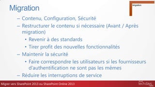 – Contenu, Configuration, Sécurité
– Restructurer le contenu si nécessaire (Avant / Après
migration)
• Revenir à des standards
• Tirer profit des nouvelles fonctionnalités
– Maintenir la sécurité
• Faire correspondre les utilisateurs si les fournisseurs
d’authentification ne sont pas les mêmes
– Réduire les interruptions de service
Migration
Migrer vers SharePoint 2013 ou SharePoint Online 2013
 