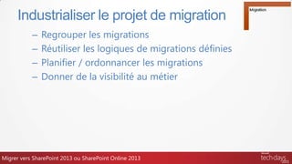 – Regrouper les migrations
– Réutiliser les logiques de migrations définies
– Planifier / ordonnancer les migrations
– Donner de la visibilité au métier
Industrialiser le projet de migration
Migrer vers SharePoint 2013 ou SharePoint Online 2013
 