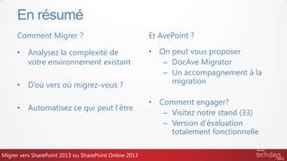 Comment Migrer ?
• Analysez la complexité de
votre environnement existant
• D’où vers où migrez-vous ?
• Automatisez ce qui peut l’être
Et AvePoint ?
• On peut vous proposer
– DocAve Migrator
– Un accompagnement à la
migration
• Comment engager?
– Visitez notre stand (33)
– Version d’évaluation
totalement fonctionnelle
En résumé
Migrer vers SharePoint 2013 ou SharePoint Online 2013
 