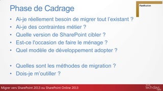 • Ai-je réellement besoin de migrer tout l’existant ?
• Ai-je des contraintes métier ?
• Quelle version de SharePoint cibler ?
• Est-ce l'occasion de faire le ménage ?
• Quel modèle de développement adopter ?
• Quelles sont les méthodes de migration ?
• Dois-je m’outiller ?
Phase de Cadrage
TECH204Migrer vers SharePoint 2013 ou SharePoint Online 2013
 