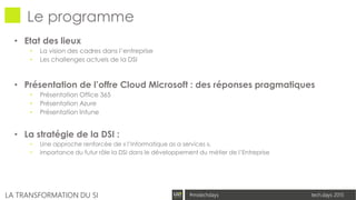 tech.days 2015#mstechdaysLA TRANSFORMATION DU SI
Le programme
• Etat des lieux
• La vision des cadres dans l’entreprise
• Les challenges actuels de la DSI
• Présentation de l’offre Cloud Microsoft : des réponses pragmatiques
• Présentation Office 365
• Présentation Azure
• Présentation Intune
• La stratégie de la DSI :
• Une approche renforcée de « l’Informatique as a services »,
• importance du futur rôle la DSI dans le développement du métier de l’Entreprise
 