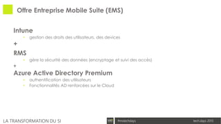 tech.days 2015#mstechdaysLA TRANSFORMATION DU SI
Offre Entreprise Mobile Suite (EMS)
Intune
• gestion des droits des utilisateurs, des devices
+
RMS
• gère la sécurité des données (encryptage et suivi des accès)
+
Azure Active Directory Premium
• authentification des utilisateurs
• Fonctionnalités AD renforcées sur le Cloud
 