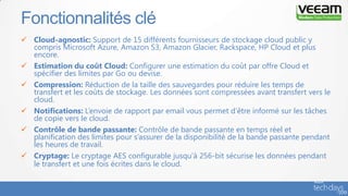  Cloud-agnostic: Support de 15 différents fournisseurs de stockage cloud public y
compris Microsoft Azure, Amazon S3, Amazon Glacier, Rackspace, HP Cloud et plus
encore.
 Estimation du coût Cloud: Configurer une estimation du coût par offre Cloud et
spécifier des limites par Go ou devise.
 Compression: Réduction de la taille des sauvegardes pour réduire les temps de
transfert et les coûts de stockage. Les données sont compressées avant transfert vers le
cloud.
 Notifications: L’envoie de rapport par email vous permet d’être informé sur les tâches
de copie vers le cloud.
 Contrôle de bande passante: Contrôle de bande passante en temps réel et
planification des limites pour s’assurer de la disponibilité de la bande passante pendant
les heures de travail.
 Cryptage: Le cryptage AES configurable jusqu’à 256-bit sécurise les données pendant
le transfert et une fois écrites dans le cloud.
Fonctionnalités clé
 