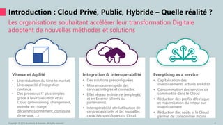 Vitesse et Agilité
• Une réduction du time to market.
• Une capacité d’intégration
continue
• Des processus IT plus simples
grâce à la virtualisation et au
Cloud (provisioning, changement,
montée en charge,
décommissionnement, continuité
de service, …)
Integration & interoperabilité
• Des solutions préconfigurées
• Mise en œuvre rapide des
services intégrés et connectés.
• Effet réseau en Interne (employés)
et en Externe (clients ou
partenaires).
• Interopérabilité et réutilisation de
services existants et les nouvelles
capacités spécifiques du Cloud.
Everything as a service
• Capitalisation des
investissements actuels en R&D
• Consommation des services de
commodité dans le Cloud
• Réduction des profils dfe risque
et maximisation du retour sur
investissement
• Réduction des coûts si le Cloud
permet de consommer moins
Les organisations souhaitant accélérer leur transformation Digitale
adoptent de nouvelles méthodes et solutions
Introduction : Cloud Privé, Public, Hybride – Quelle réalité ?
Copyright © 2015 Accenture & Avanade All rights reserved. 6
 