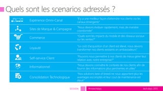 tech.days 2015#mstechdaysSESSION
Expérience Omni-Canal
“Il y a une meilleur façon d’atteindre nos clients via les
canaux émergents”
Sites de Marque & Campagne
“Nous devons évoluer rapidement, mais de manière
coordonnée”
Commerce
“Quels sont les impacts du mobile et des réseaux sociaux
sur les ventes?”
Loyauté
“Le coût d’acquisition d’un client est élevé, nous devons
transformer nos clients existants en ambassadeurs”
Self-service Client
“Pouvons nous permettre à nos clients de mieux gérer leur
relation avec notre entreprise?”
Informationnel
“Nous devons connaître le contexte de nos clients afin de
fournir des informations plus pertinentes et utiles”
Consolidation Technologique
“Nos solutions best of breed ne nous apportent plus les
avantages escomptés et leur cout de maintenance est
élevé.”
 